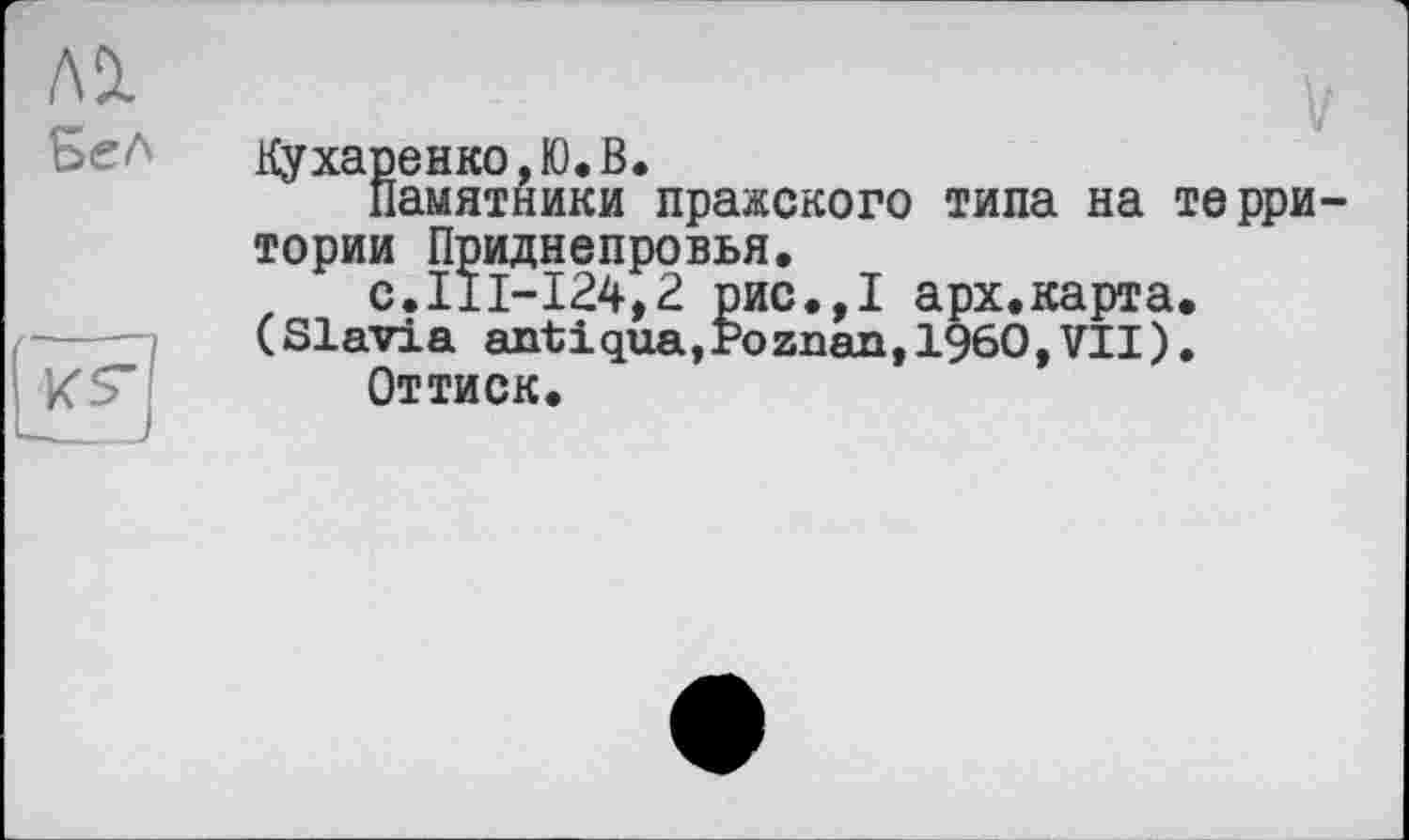 ﻿лі
Бел
иг
__J
Кухаренко,Ю.В.
Памятники пражского типа на территории Приднепровья.
f с.111-124,2 рис.,1 арх.карта.
(Slavia antіqua,Poznan,I960,VII).
Оттиск.